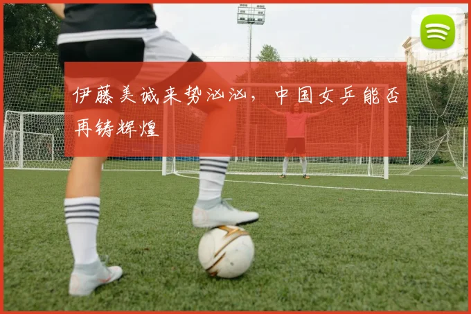 伊藤美诚来势汹汹,中国女乒能否再铸辉煌