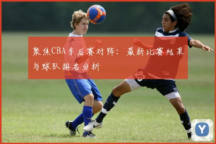 聚焦CBA季后赛对阵：最新比赛结果与球队排名分析