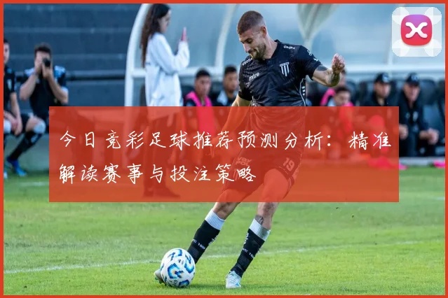 今日竞彩足球推荐预测分析：精准解读赛事与投注策略