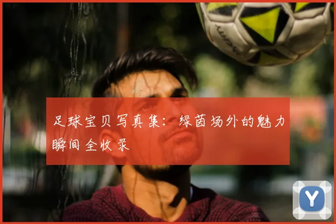 足球宝贝写真集：绿茵场外的魅力瞬间全收录