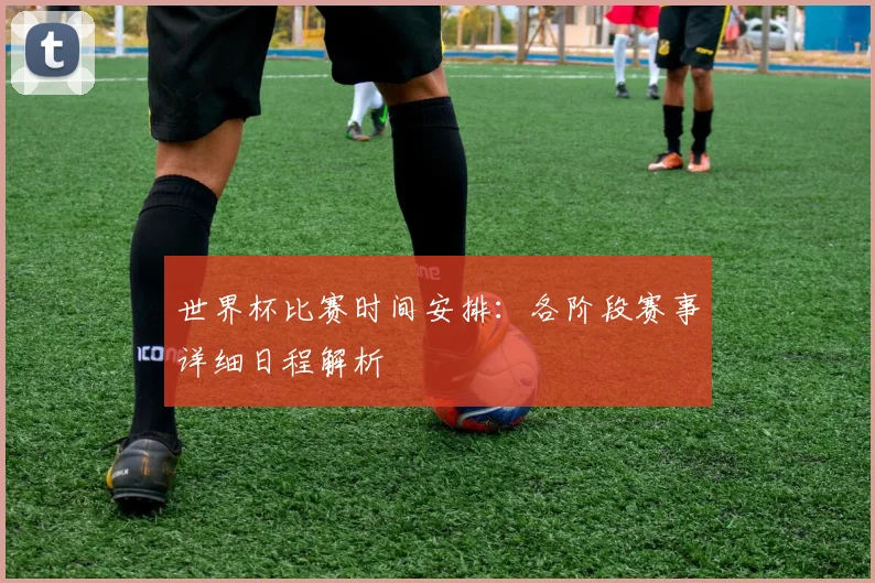 世界杯比赛时间安排：各阶段赛事详细日程解析
