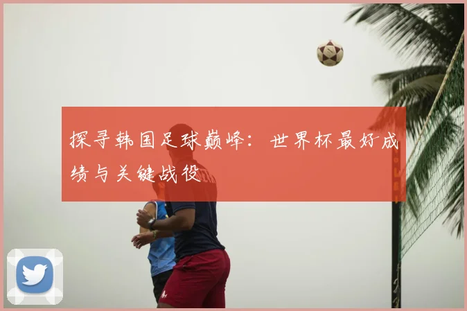 探寻韩国足球巅峰：世界杯最好成绩与关键战役